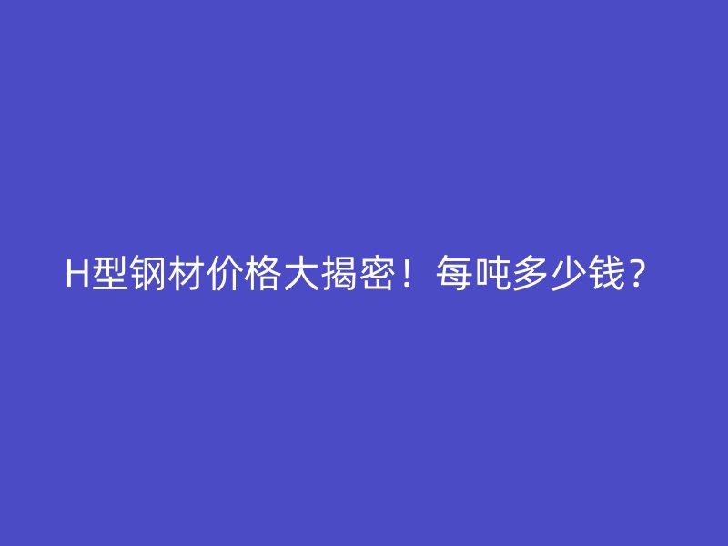 H型鋼材價(jià)格大揭密！每噸多少錢？