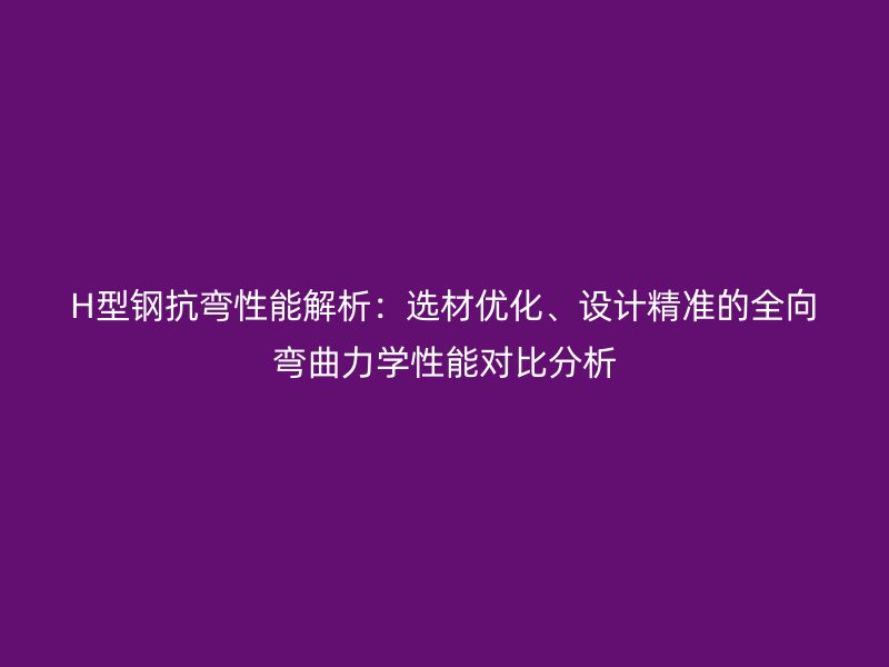H型鋼抗彎性能解析：選材優(yōu)化、設(shè)計精準(zhǔn)的全向彎曲力學(xué)性能對比分析