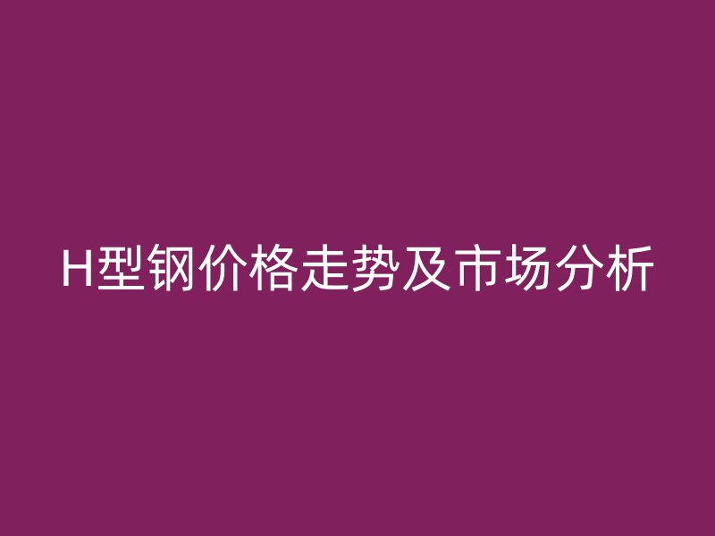H型鋼價(jià)格走勢及市場分析