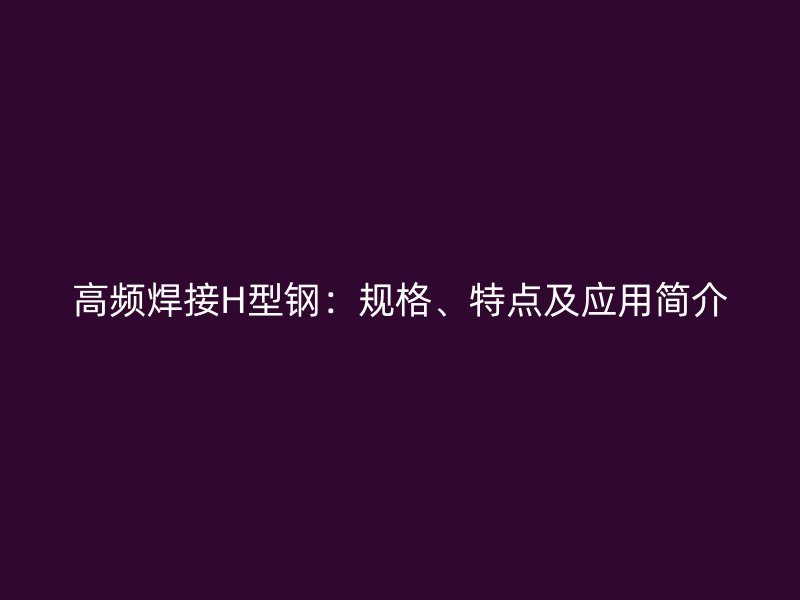 高頻焊接H型鋼：規(guī)格、特點(diǎn)及應(yīng)用簡(jiǎn)介