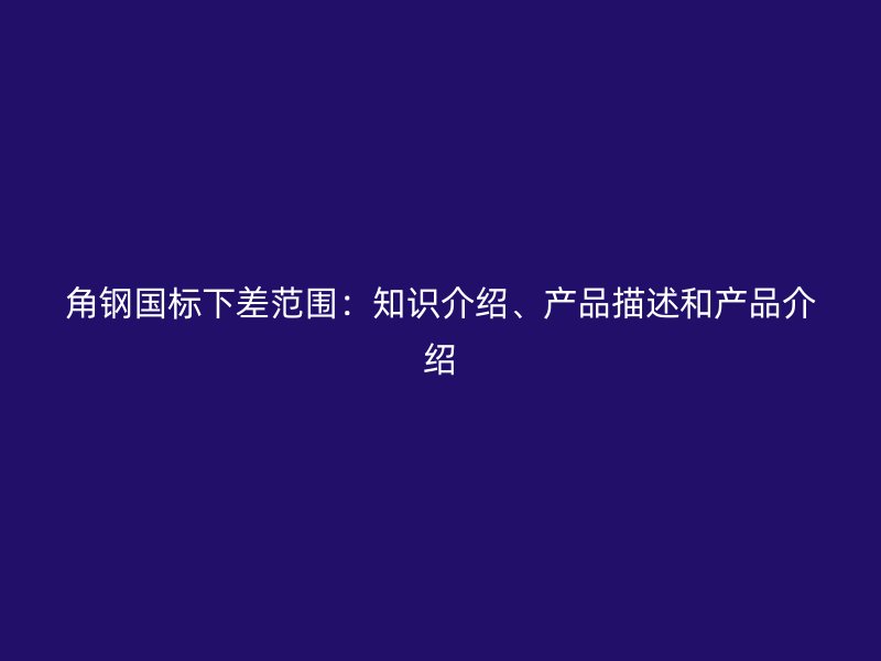 角鋼國標下差范圍：知識介紹、產(chǎn)品描述和產(chǎn)品介紹