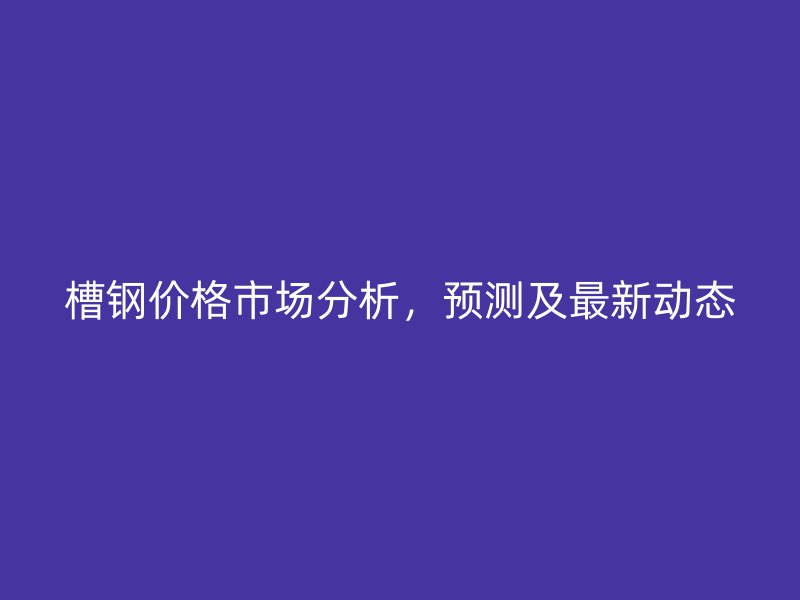 槽鋼價(jià)格市場分析，預(yù)測及最新動(dòng)態(tài)