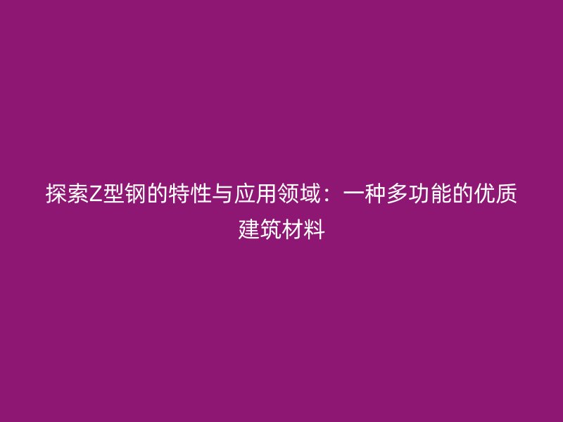 探索Z型鋼的特性與應(yīng)用領(lǐng)域：一種多功能的優(yōu)質(zhì)建筑材料