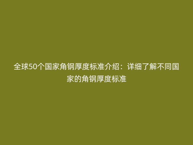 全球50個國家角鋼厚度標(biāo)準(zhǔn)介紹：詳細(xì)了解不同國家的角鋼厚度標(biāo)準(zhǔn)
