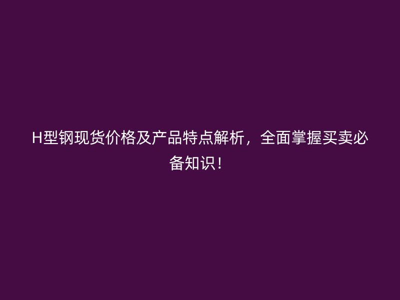 H型鋼現(xiàn)貨價(jià)格及產(chǎn)品特點(diǎn)解析，全面掌握買賣必備知識(shí)！