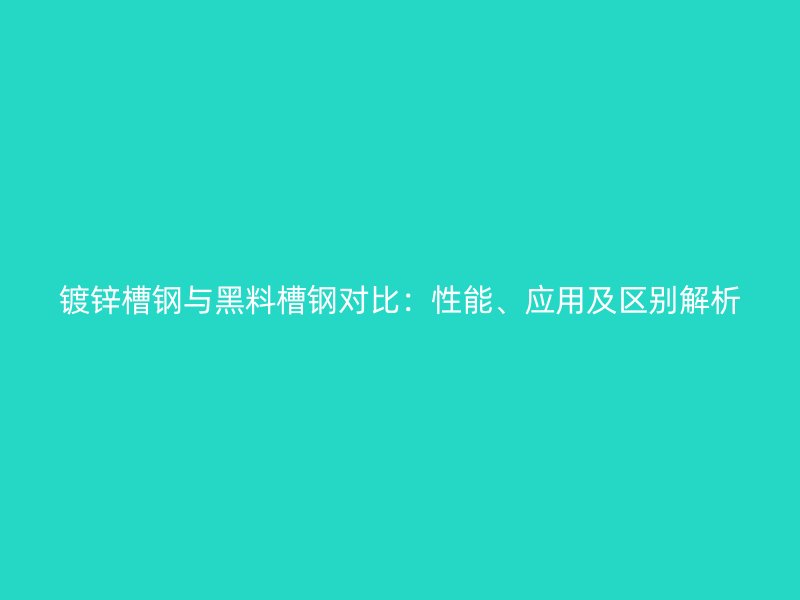 鍍鋅槽鋼與黑料槽鋼對比：性能、應用及區(qū)別解析