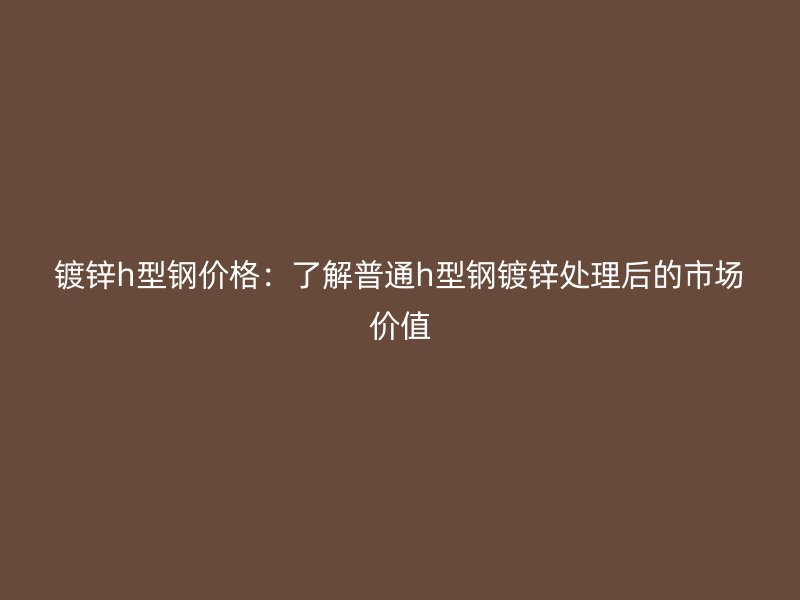 鍍鋅h型鋼價(jià)格：了解普通h型鋼鍍鋅處理后的市場價(jià)值