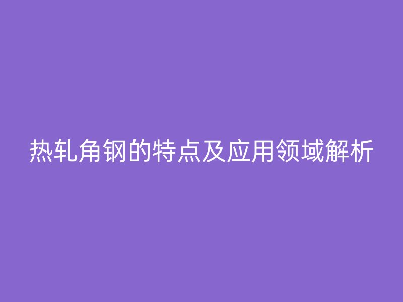 熱軋角鋼的特點及應用領域解析