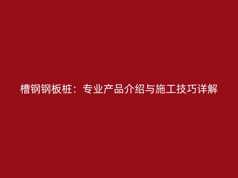 槽鋼鋼板樁：專業(yè)產(chǎn)品介紹與施工技巧詳解