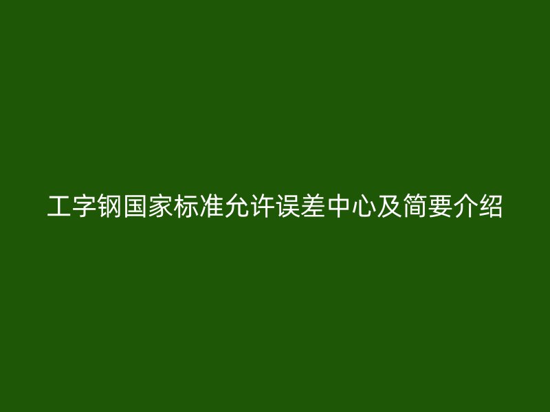 工字鋼國家標(biāo)準(zhǔn)允許誤差中心及簡要介紹