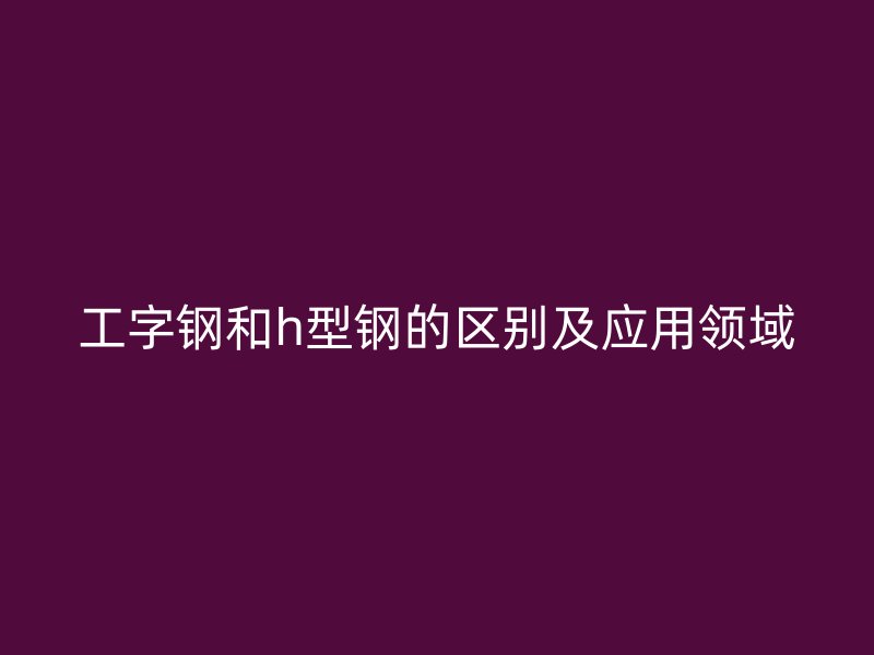 工字鋼和h型鋼的區(qū)別及應(yīng)用領(lǐng)域