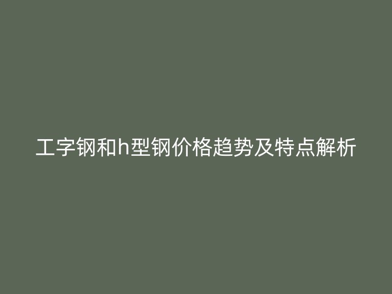工字鋼和h型鋼價格趨勢及特點(diǎn)解析