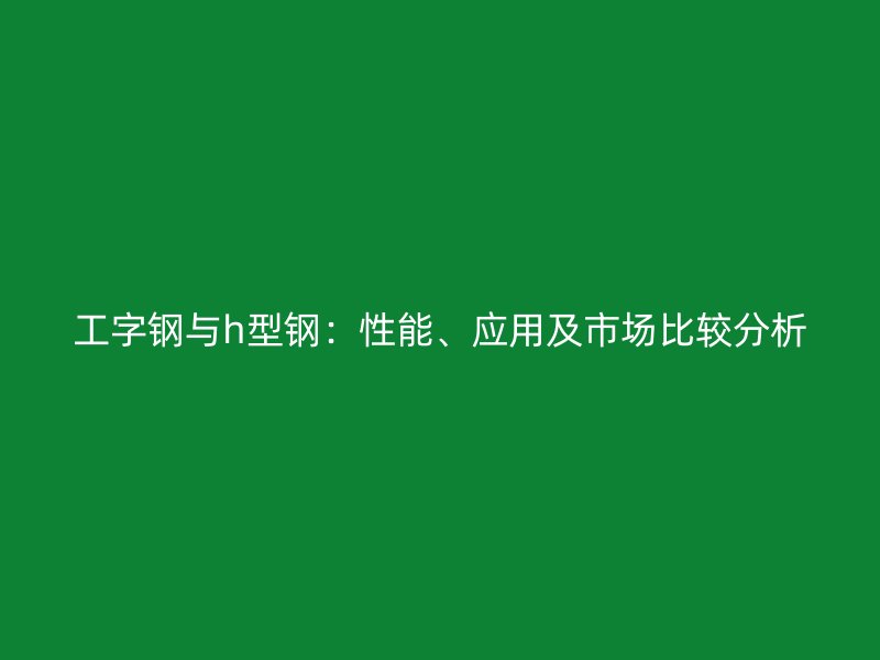 工字鋼與h型鋼：性能、應用及市場比較分析