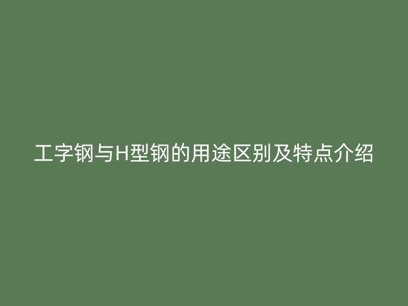 工字鋼與H型鋼的用途區(qū)別及特點介紹