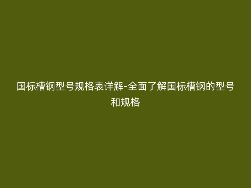 國標槽鋼型號規(guī)格表詳解-全面了解國標槽鋼的型號和規(guī)格