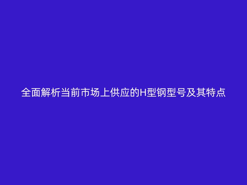 全面解析當(dāng)前市場上供應(yīng)的H型鋼型號(hào)及其特點(diǎn)