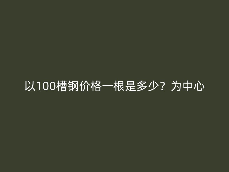 以100槽鋼價(jià)格一根是多少？為中心