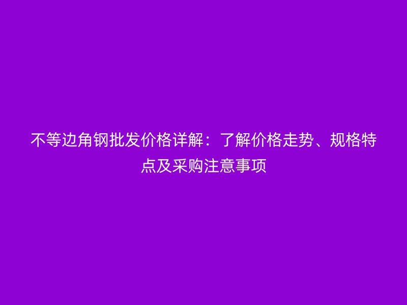 不等邊角鋼批發(fā)價(jià)格詳解：了解價(jià)格走勢、規(guī)格特點(diǎn)及采購注意事項(xiàng)