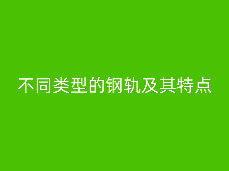 不同類型的鋼軌及其特點(diǎn)