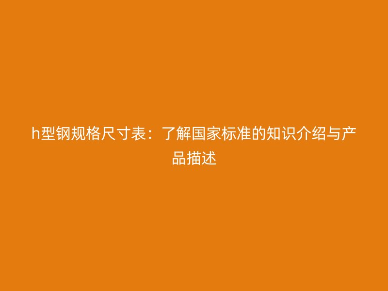 h型鋼規(guī)格尺寸表：了解國家標(biāo)準(zhǔn)的知識介紹與產(chǎn)品描述