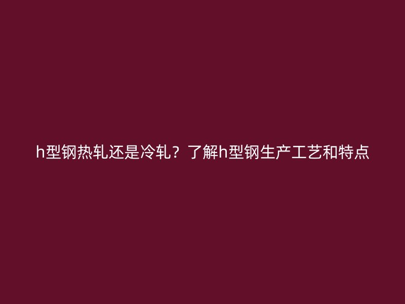 h型鋼熱軋還是冷軋？了解h型鋼生產工藝和特點