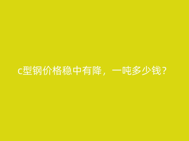 c型鋼價格穩(wěn)中有降，一噸多少錢？
