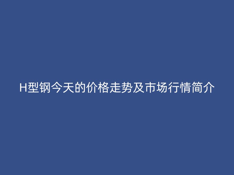 H型鋼今天的價(jià)格走勢及市場行情簡介