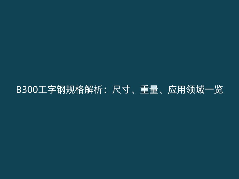 B300工字鋼規(guī)格解析：尺寸、重量、應用領域一覽