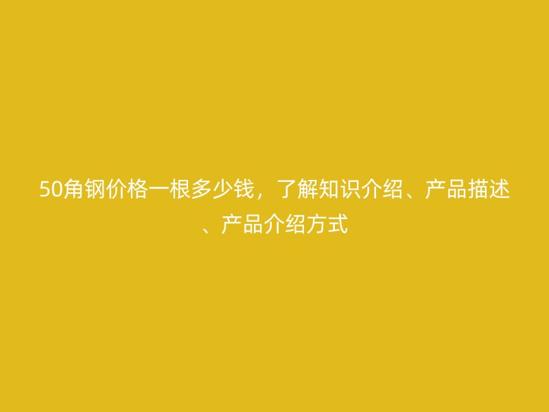 50角鋼價格一根多少錢，了解知識介紹、產(chǎn)品描述、產(chǎn)品介紹方式