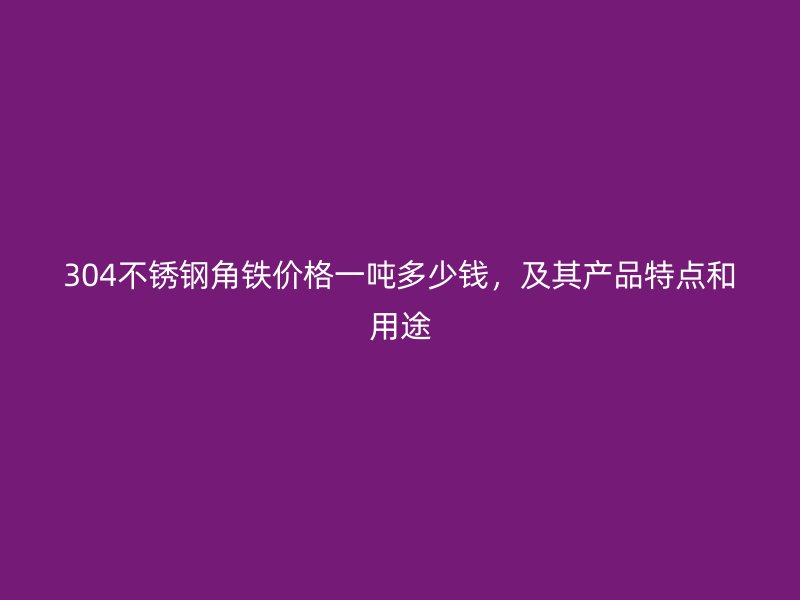 304不銹鋼角鐵價格一噸多少錢，及其產(chǎn)品特點和用途