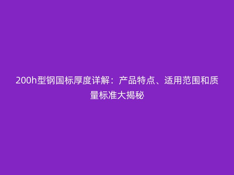 200h型鋼國標厚度詳解：產(chǎn)品特點、適用范圍和質量標準大揭秘