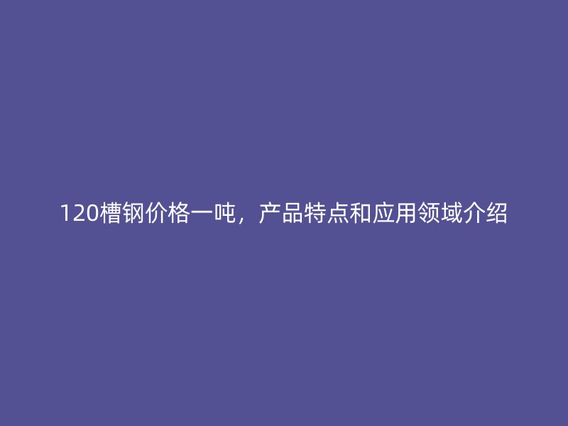 120槽鋼價格一噸，產(chǎn)品特點和應用領域介紹