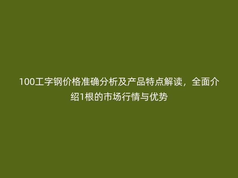 100工字鋼價(jià)格準(zhǔn)確分析及產(chǎn)品特點(diǎn)解讀，全面介紹1根的市場(chǎng)行情與優(yōu)勢(shì)