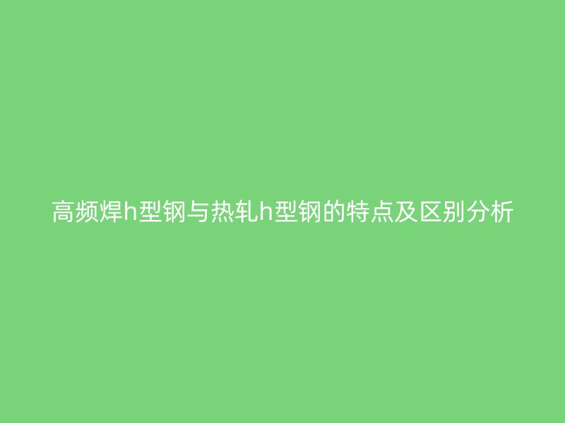 高頻焊h型鋼與熱軋h型鋼的特點(diǎn)及區(qū)別分析