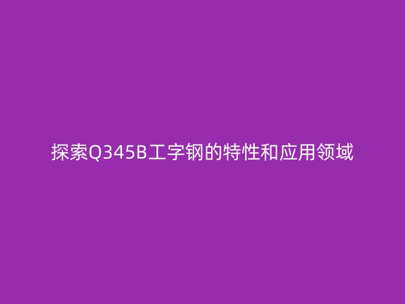 探索Q345B工字鋼的特性和應用領(lǐng)域