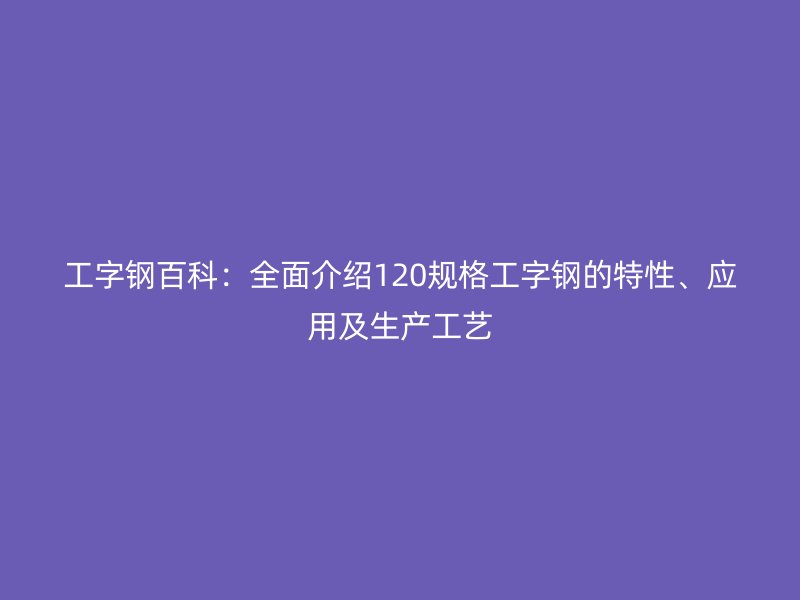 工字鋼百科：全面介紹120規(guī)格工字鋼的特性、應用及生產(chǎn)工藝