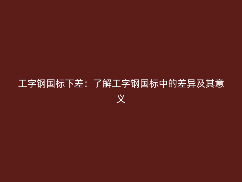 工字鋼國標(biāo)下差：了解工字鋼國標(biāo)中的差異及其意義