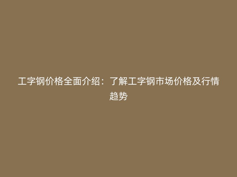 工字鋼價(jià)格全面介紹：了解工字鋼市場(chǎng)價(jià)格及行情趨勢(shì)
