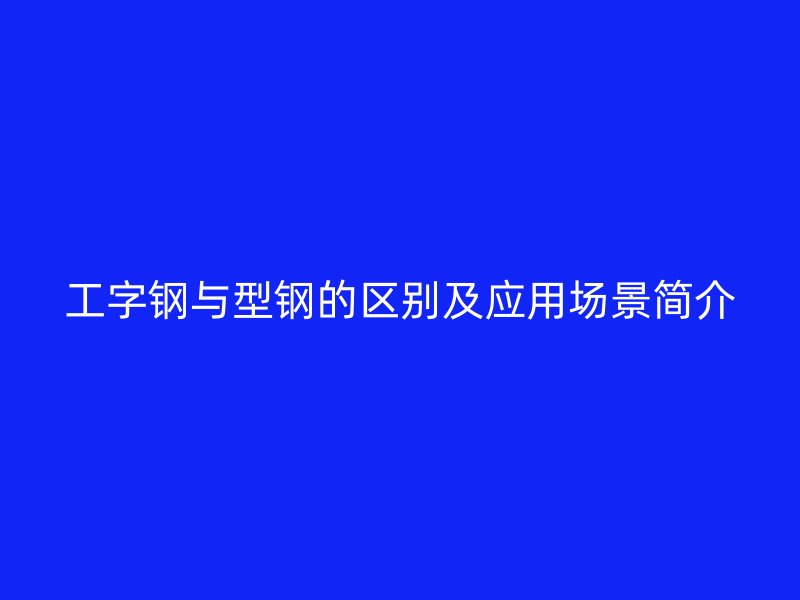 工字鋼與型鋼的區(qū)別及應(yīng)用場(chǎng)景簡(jiǎn)介