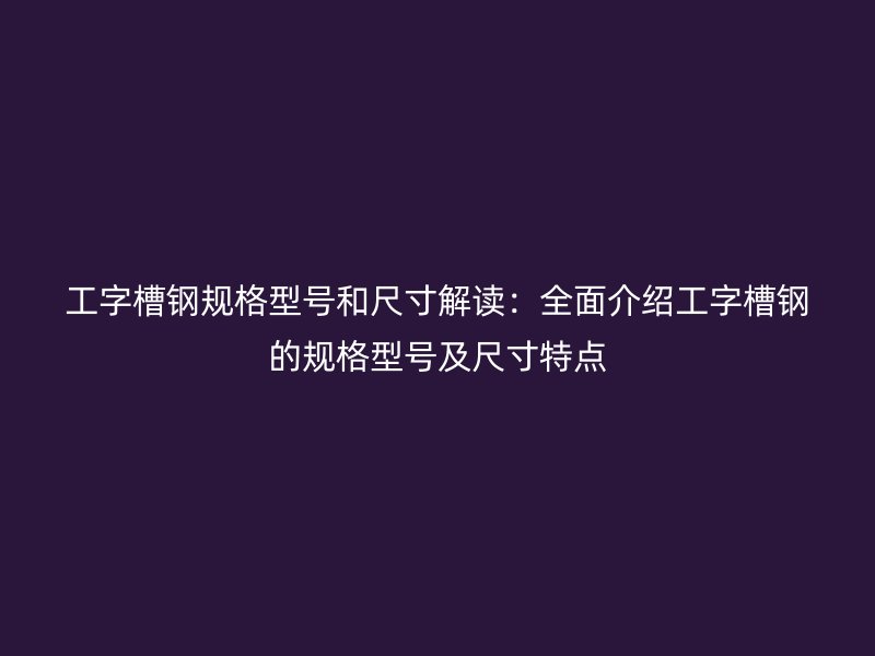 工字槽鋼規(guī)格型號和尺寸解讀：全面介紹工字槽鋼的規(guī)格型號及尺寸特點