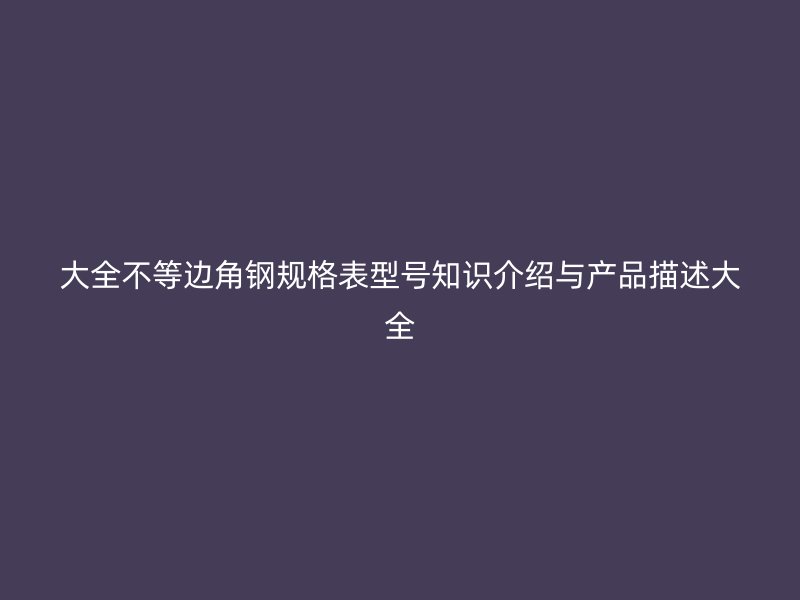 大全不等邊角鋼規(guī)格表型號知識介紹與產(chǎn)品描述大全