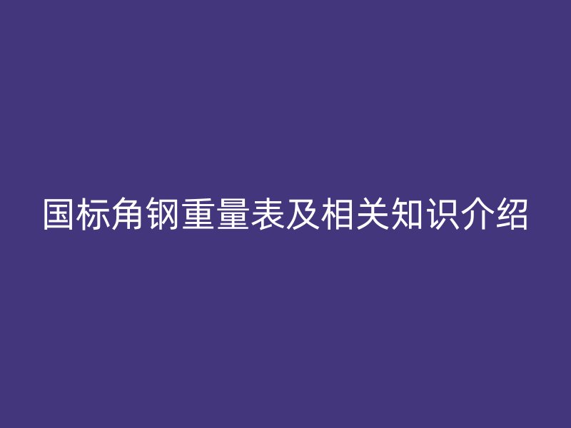 國(guó)標(biāo)角鋼重量表及相關(guān)知識(shí)介紹