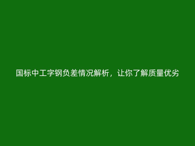 國(guó)標(biāo)中工字鋼負(fù)差情況解析，讓你了解質(zhì)量?jī)?yōu)劣