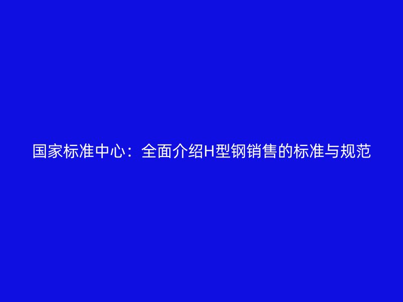 國家標準中心：全面介紹H型鋼銷售的標準與規(guī)范