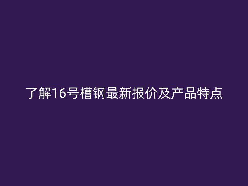 了解16號槽鋼最新報價及產(chǎn)品特點