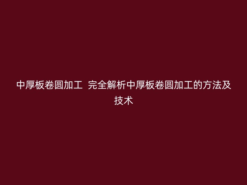 中厚板卷圓加工  完全解析中厚板卷圓加工的方法及技術(shù)