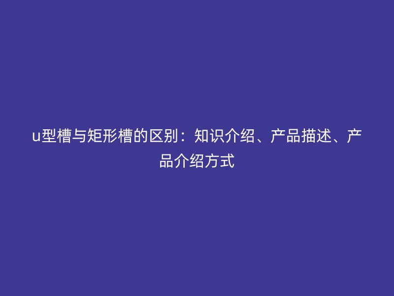 u型槽與矩形槽的區(qū)別：知識(shí)介紹、產(chǎn)品描述、產(chǎn)品介紹方式