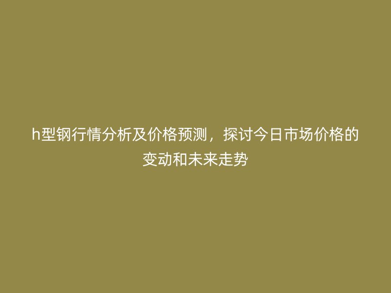 h型鋼行情分析及價格預測，探討今日市場價格的變動和未來走勢