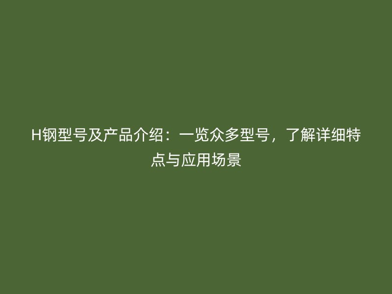 H鋼型號(hào)及產(chǎn)品介紹：一覽眾多型號(hào)，了解詳細(xì)特點(diǎn)與應(yīng)用場(chǎng)景
