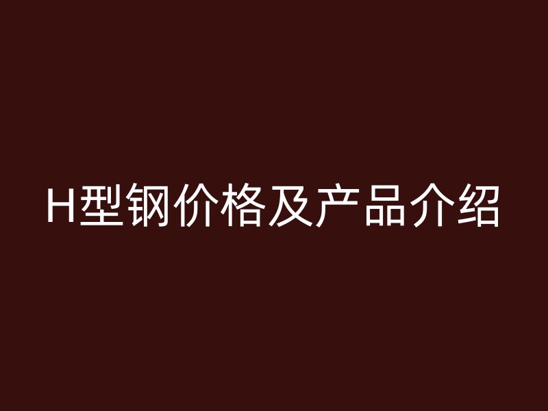 H型鋼價(jià)格及產(chǎn)品介紹